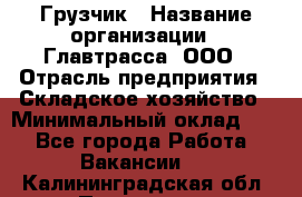 Грузчик › Название организации ­ Главтрасса, ООО › Отрасль предприятия ­ Складское хозяйство › Минимальный оклад ­ 1 - Все города Работа » Вакансии   . Калининградская обл.,Приморск г.